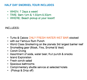  HALF DAY SNORKEL TOUR INCLUDES WHEN: 7 Days a week! TIME: 9am-1pm & 1:30pm-5:30pm WHERE: Beach pickup at your resort! INCLUDES: Turks & Caicos ONLY FRESH WATER WET BAR stocked with our Famous Rum Punch World Class Snorkelling on the planets 3rd largest barrier reef Snorkelling gear (Mask, Fins, Snorkel & Vest) Conch Diving Assortment of soda, water beer, fruit punch & snacks Island Exploration Fresh conch salad Spacious bathrooms Complimentary shuttle service at selected hotels (Pickup & Drop off)