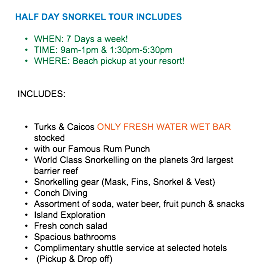  HALF DAY SNORKEL TOUR INCLUDES WHEN: 7 Days a week! TIME: 9am-1pm & 1:30pm-5:30pm WHERE: Beach pickup at your resort! INCLUDES: Turks & Caicos ONLY FRESH WATER WET BAR stocked with our Famous Rum Punch World Class Snorkelling on the planets 3rd largest barrier reef Snorkelling gear (Mask, Fins, Snorkel & Vest) Conch Diving Assortment of soda, water beer, fruit punch & snacks Island Exploration Fresh conch salad Spacious bathrooms Complimentary shuttle service at selected hotels (Pickup & Drop off)
