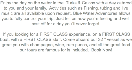 Enjoy the day on the water in the Turks & Caicos with a day catered to you and your family. Activities such as Fishing, tubing and live music are all available upon request. Blue Water Adventures allows you to fully control your trip. Just tell us how you're feeling and we'll cast off for a day you'll never forget. If you looking for a FIRST CLASS experience, on a FIRST CLASS boat, with a FIRST CLASS staff. Come aboard our 32 " vessel as we great you with champagne, wine, rum punch, and all the great food our tours are famous for is included. Book Now! 