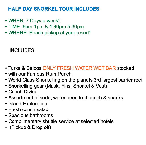  HALF DAY SNORKEL TOUR INCLUDES WHEN: 7 Days a week! TIME: 9am-1pm & 1:30pm-5:30pm WHERE: Beach pickup at your resort! INCLUDES: Turks & Caicos ONLY FRESH WATER WET BAR stocked with our Famous Rum Punch World Class Snorkelling on the planets 3rd largest barrier reef Snorkelling gear (Mask, Fins, Snorkel & Vest) Conch Diving Assortment of soda, water beer, fruit punch & snacks Island Exploration Fresh conch salad Spacious bathrooms Complimentary shuttle service at selected hotels (Pickup & Drop off)