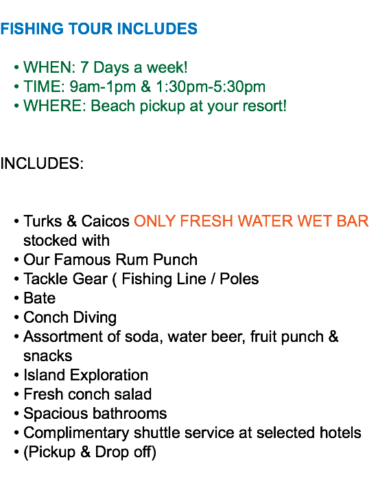  FISHING TOUR INCLUDES WHEN: 7 Days a week! TIME: 9am-1pm & 1:30pm-5:30pm WHERE: Beach pickup at your resort! INCLUDES: Turks & Caicos ONLY FRESH WATER WET BAR stocked with Our Famous Rum Punch Tackle Gear ( Fishing Line / Poles Bate Conch Diving Assortment of soda, water beer, fruit punch & snacks Island Exploration Fresh conch salad Spacious bathrooms Complimentary shuttle service at selected hotels (Pickup & Drop off)